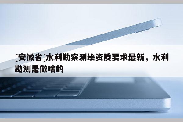 [安徽省]水利勘察測繪資質(zhì)要求最新，水利勘測是做啥的