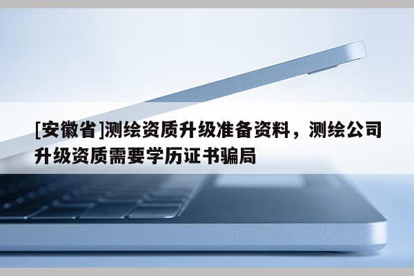 [安徽省]測(cè)繪資質(zhì)升級(jí)準(zhǔn)備資料，測(cè)繪公司升級(jí)資質(zhì)需要學(xué)歷證書騙局