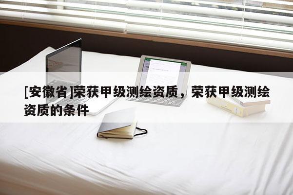 [安徽省]榮獲甲級(jí)測(cè)繪資質(zhì)，榮獲甲級(jí)測(cè)繪資質(zhì)的條件