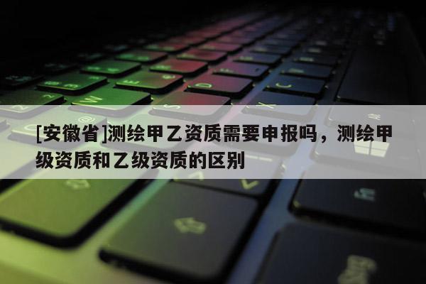 [安徽省]測繪甲乙資質需要申報嗎，測繪甲級資質和乙級資質的區(qū)別