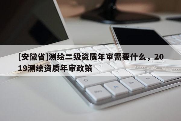 [安徽省]測繪二級資質(zhì)年審需要什么，2019測繪資質(zhì)年審政策