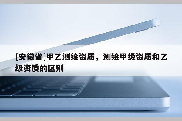 [安徽省]甲乙測繪資質(zhì)，測繪甲級(jí)資質(zhì)和乙級(jí)資質(zhì)的區(qū)別