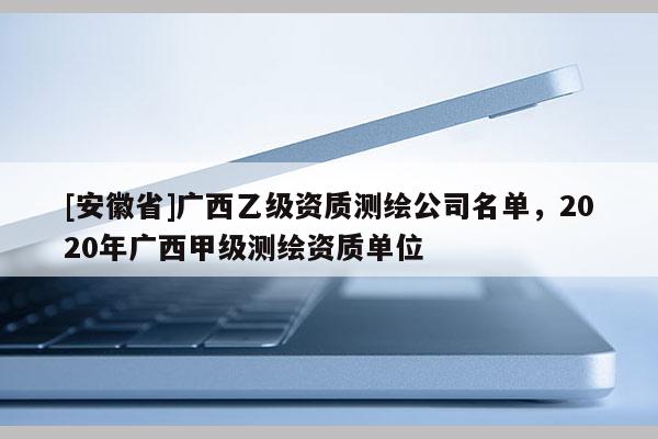 [安徽省]廣西乙級資質(zhì)測繪公司名單，2020年廣西甲級測繪資質(zhì)單位