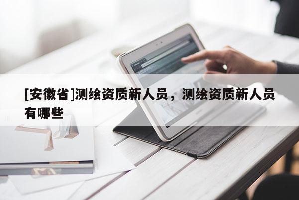 [安徽省]測繪資質(zhì)新人員，測繪資質(zhì)新人員有哪些
