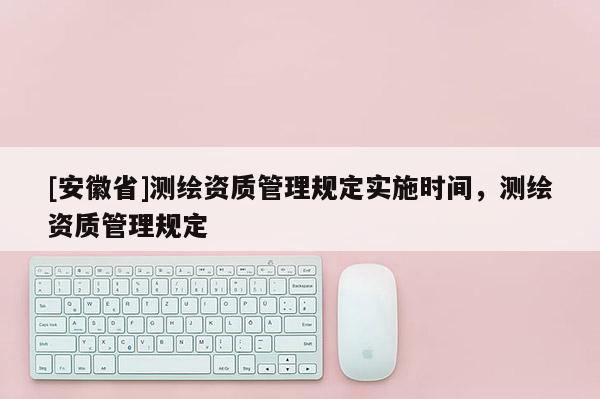 [安徽省]測繪資質(zhì)管理規(guī)定實施時間，測繪資質(zhì)管理規(guī)定