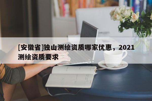 [安徽省]獨山測繪資質哪家優(yōu)惠，2021測繪資質要求