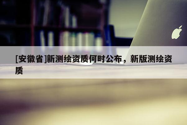 [安徽省]新測繪資質(zhì)何時公布，新版測繪資質(zhì)