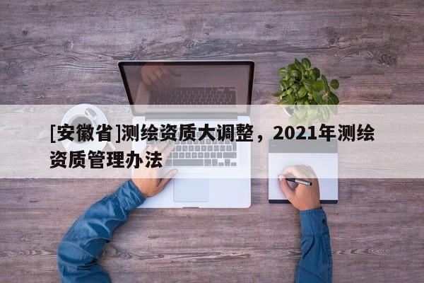 [安徽省]測繪資質(zhì)大調(diào)整，2021年測繪資質(zhì)管理辦法