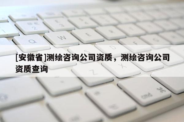 [安徽省]測繪咨詢公司資質(zhì)，測繪咨詢公司資質(zhì)查詢