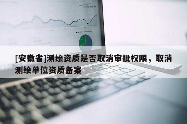 [安徽省]測(cè)繪資質(zhì)是否取消審批權(quán)限，取消測(cè)繪單位資質(zhì)備案