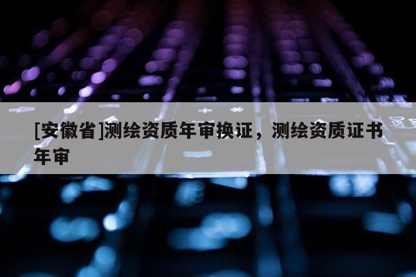 [安徽省]測(cè)繪資質(zhì)年審換證，測(cè)繪資質(zhì)證書年審