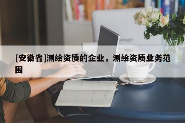 [安徽省]測(cè)繪資質(zhì)的企業(yè)，測(cè)繪資質(zhì)業(yè)務(wù)范圍
