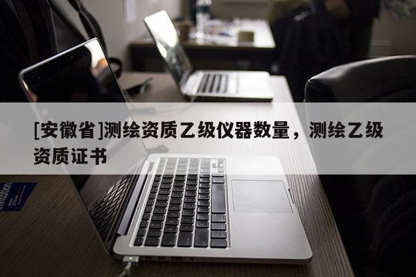 [安徽省]測(cè)繪資質(zhì)乙級(jí)儀器數(shù)量，測(cè)繪乙級(jí)資質(zhì)證書(shū)
