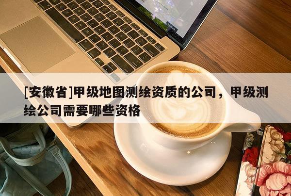 [安徽省]甲級(jí)地圖測(cè)繪資質(zhì)的公司，甲級(jí)測(cè)繪公司需要哪些資格