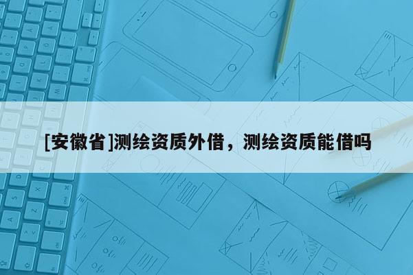[安徽省]測(cè)繪資質(zhì)外借，測(cè)繪資質(zhì)能借嗎