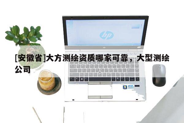 [安徽省]大方測(cè)繪資質(zhì)哪家可靠，大型測(cè)繪公司