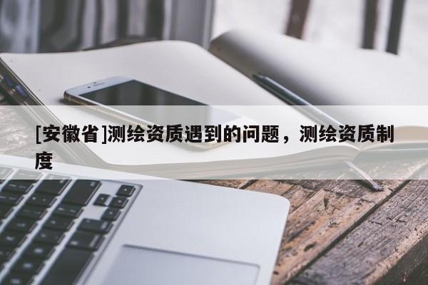 [安徽省]測(cè)繪資質(zhì)遇到的問題，測(cè)繪資質(zhì)制度