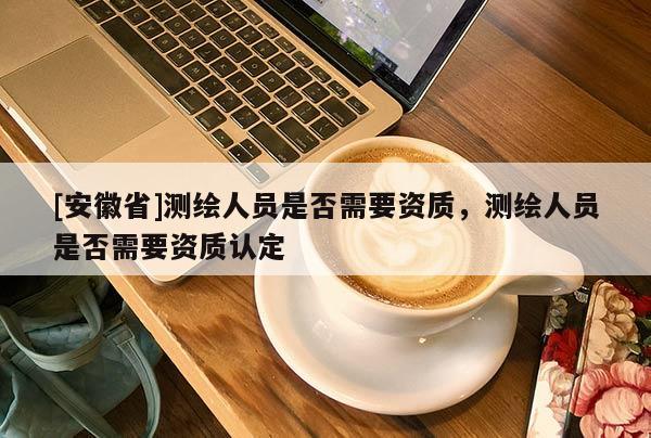 [安徽省]測繪人員是否需要資質(zhì)，測繪人員是否需要資質(zhì)認(rèn)定