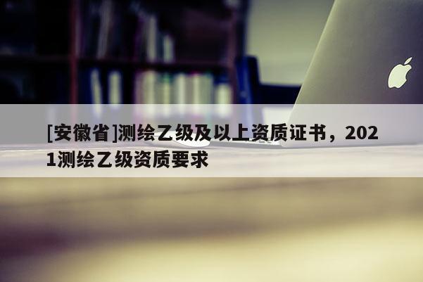 [安徽省]測繪乙級及以上資質(zhì)證書，2021測繪乙級資質(zhì)要求