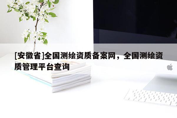 [安徽省]全國(guó)測(cè)繪資質(zhì)備案網(wǎng)，全國(guó)測(cè)繪資質(zhì)管理平臺(tái)查詢(xún)