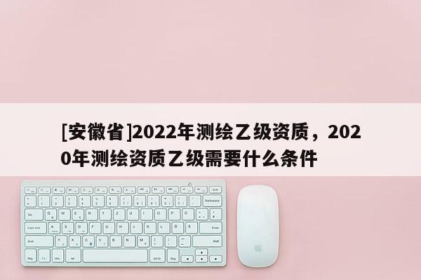 [安徽省]2022年測(cè)繪乙級(jí)資質(zhì)，2020年測(cè)繪資質(zhì)乙級(jí)需要什么條件