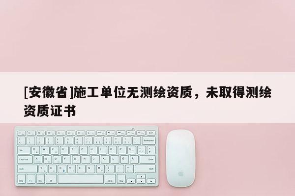 [安徽省]施工單位無測(cè)繪資質(zhì)，未取得測(cè)繪資質(zhì)證書