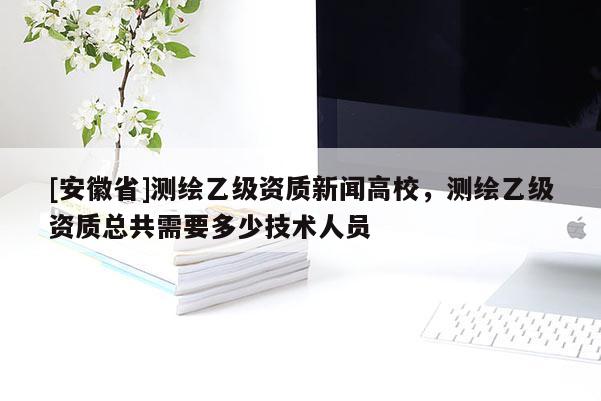 [安徽省]測(cè)繪乙級(jí)資質(zhì)新聞高校，測(cè)繪乙級(jí)資質(zhì)總共需要多少技術(shù)人員