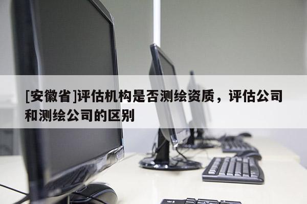 [安徽省]評估機構是否測繪資質，評估公司和測繪公司的區(qū)別