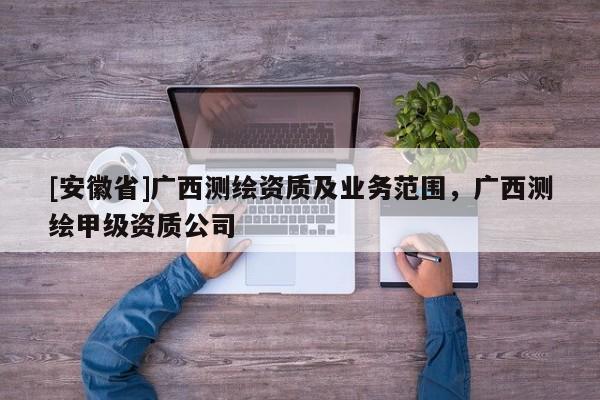 [安徽省]廣西測繪資質(zhì)及業(yè)務(wù)范圍，廣西測繪甲級資質(zhì)公司