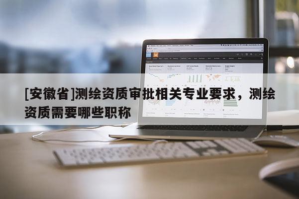 [安徽省]測繪資質(zhì)審批相關專業(yè)要求，測繪資質(zhì)需要哪些職稱