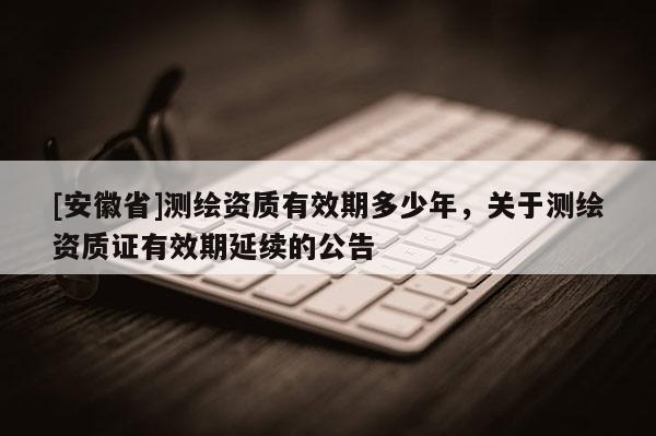 [安徽省]測(cè)繪資質(zhì)有效期多少年，關(guān)于測(cè)繪資質(zhì)證有效期延續(xù)的公告