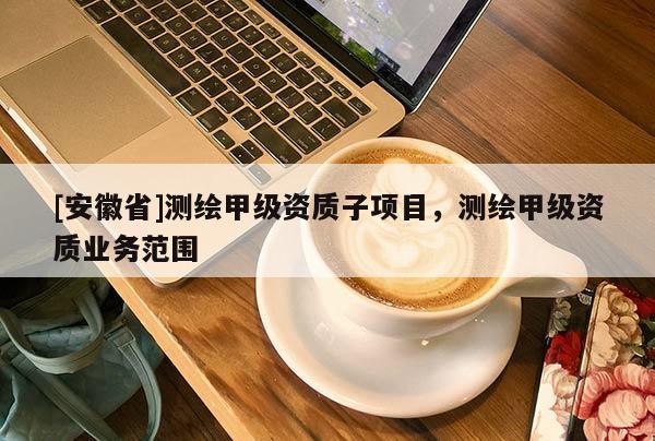[安徽省]測(cè)繪甲級(jí)資質(zhì)子項(xiàng)目，測(cè)繪甲級(jí)資質(zhì)業(yè)務(wù)范圍