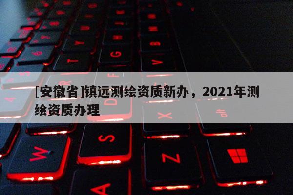 [安徽省]鎮(zhèn)遠(yuǎn)測繪資質(zhì)新辦，2021年測繪資質(zhì)辦理