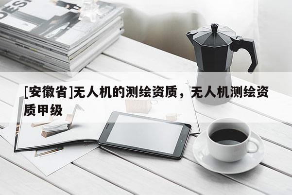 [安徽省]無人機的測繪資質(zhì)，無人機測繪資質(zhì)甲級