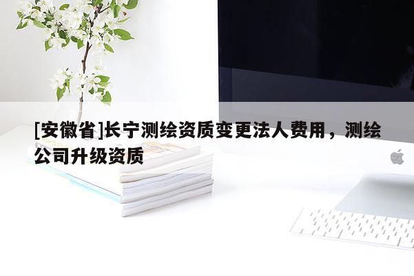 [安徽省]長(zhǎng)寧測(cè)繪資質(zhì)變更法人費(fèi)用，測(cè)繪公司升級(jí)資質(zhì)