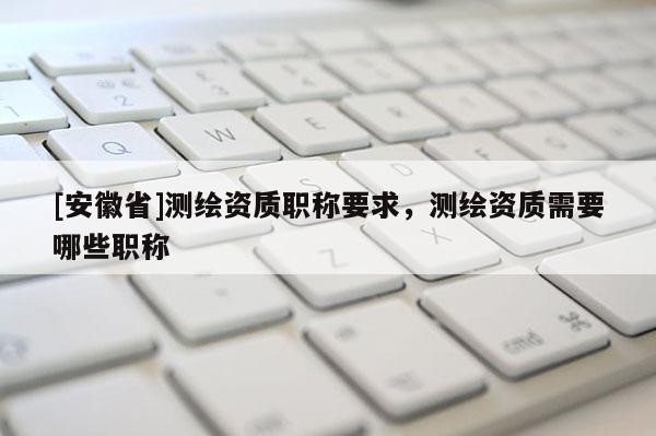 [安徽省]測繪資質(zhì)職稱要求，測繪資質(zhì)需要哪些職稱