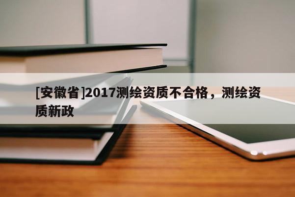[安徽省]2017測(cè)繪資質(zhì)不合格，測(cè)繪資質(zhì)新政