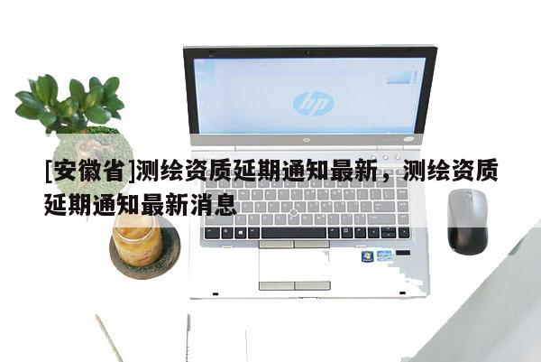 [安徽省]測(cè)繪資質(zhì)延期通知最新，測(cè)繪資質(zhì)延期通知最新消息