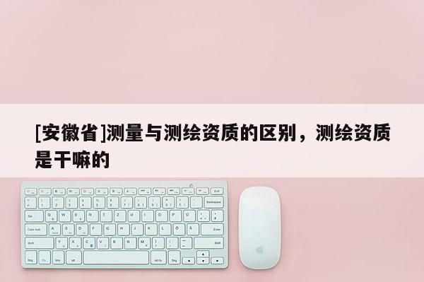 [安徽省]測量與測繪資質(zhì)的區(qū)別，測繪資質(zhì)是干嘛的