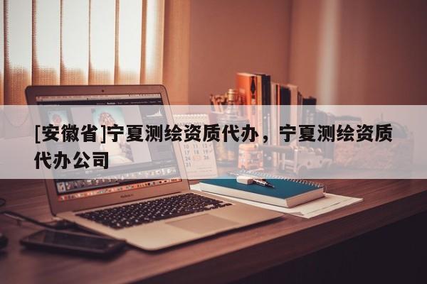 [安徽省]寧夏測繪資質(zhì)代辦，寧夏測繪資質(zhì)代辦公司