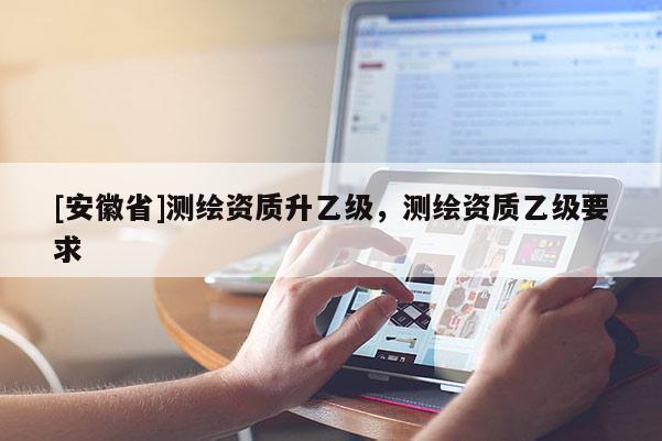 [安徽省]測(cè)繪資質(zhì)升乙級(jí)，測(cè)繪資質(zhì)乙級(jí)要求