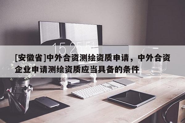 [安徽省]中外合資測(cè)繪資質(zhì)申請(qǐng)，中外合資企業(yè)申請(qǐng)測(cè)繪資質(zhì)應(yīng)當(dāng)具備的條件