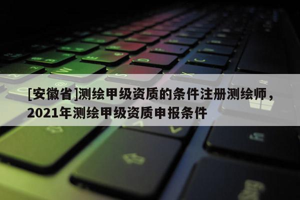 [安徽省]測繪甲級資質(zhì)的條件注冊測繪師，2021年測繪甲級資質(zhì)申報條件