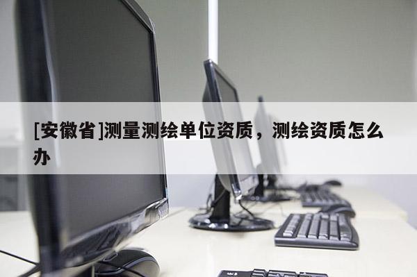 [安徽省]測(cè)量測(cè)繪單位資質(zhì)，測(cè)繪資質(zhì)怎么辦