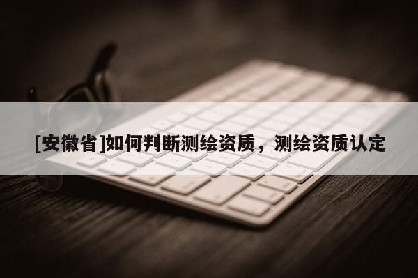 [安徽省]如何判斷測繪資質(zhì)，測繪資質(zhì)認(rèn)定