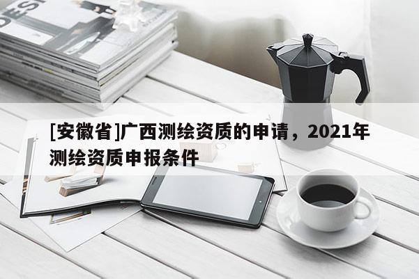 [安徽省]廣西測繪資質(zhì)的申請，2021年測繪資質(zhì)申報條件