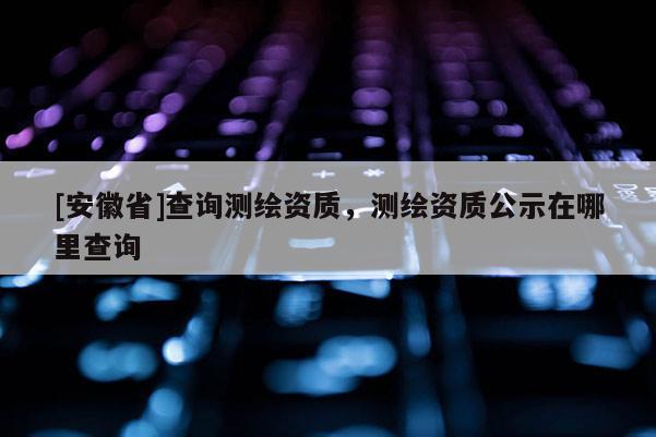 [安徽省]查詢(xún)測(cè)繪資質(zhì)，測(cè)繪資質(zhì)公示在哪里查詢(xún)