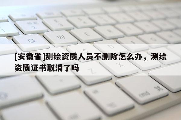 [安徽省]測繪資質(zhì)人員不刪除怎么辦，測繪資質(zhì)證書取消了嗎