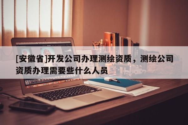 [安徽省]開發(fā)公司辦理測繪資質(zhì)，測繪公司資質(zhì)辦理需要些什么人員