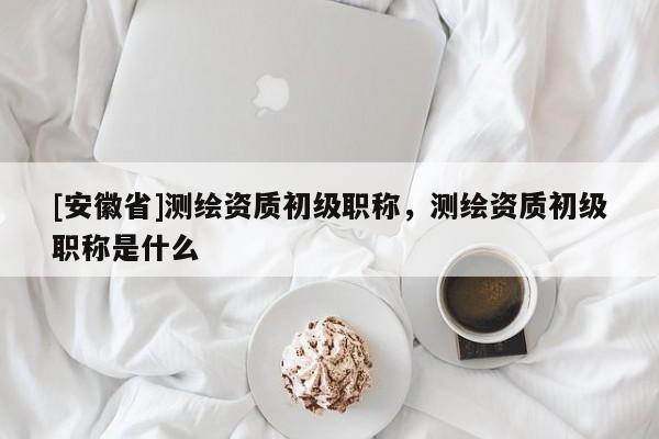 [安徽省]測繪資質(zhì)初級職稱，測繪資質(zhì)初級職稱是什么